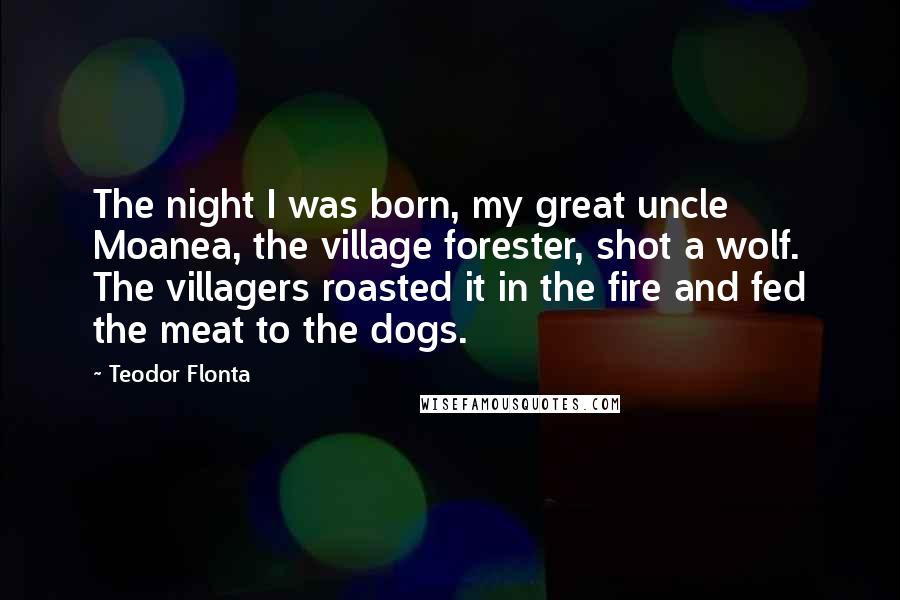 Teodor Flonta quotes: The night I was born, my great uncle Moanea, the village forester, shot a wolf. The villagers roasted it in the fire and fed the meat to the dogs.