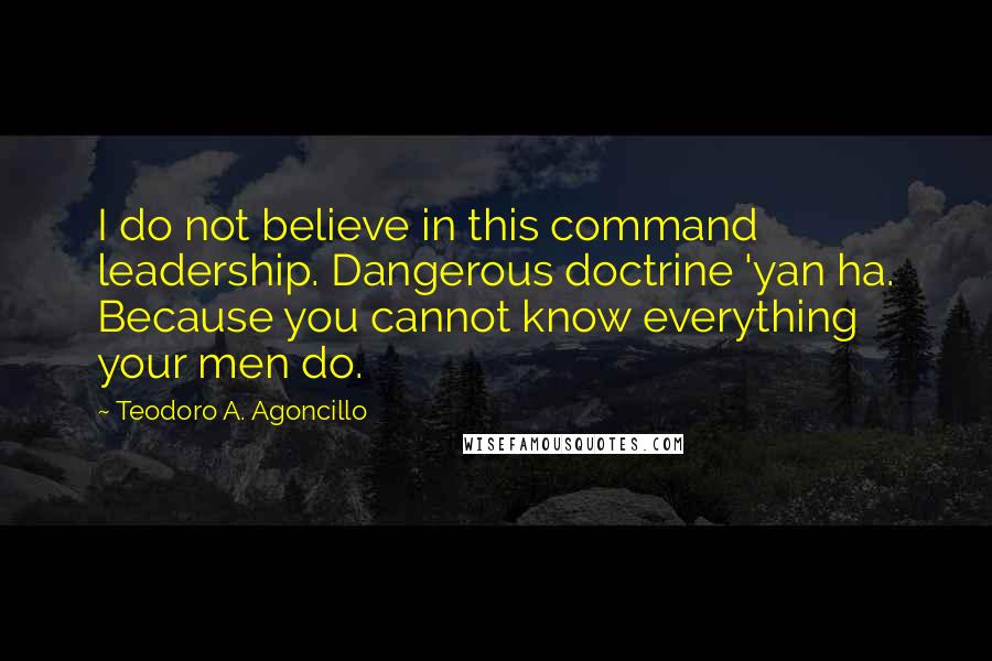 Teodoro A. Agoncillo quotes: I do not believe in this command leadership. Dangerous doctrine 'yan ha. Because you cannot know everything your men do.