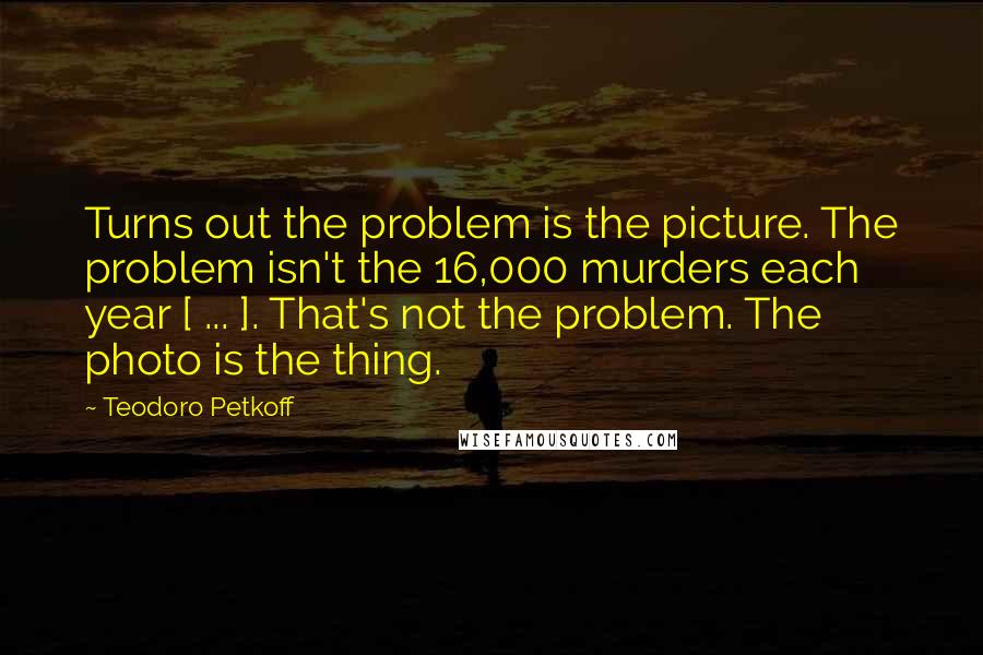 Teodoro Petkoff quotes: Turns out the problem is the picture. The problem isn't the 16,000 murders each year [ ... ]. That's not the problem. The photo is the thing.