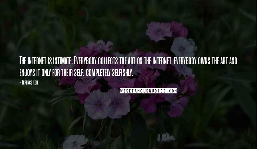 Terence Koh quotes: The internet is intimate. Everybody collects the art on the internet, everybody owns the art and enjoys it only for their self, completely selfishly.