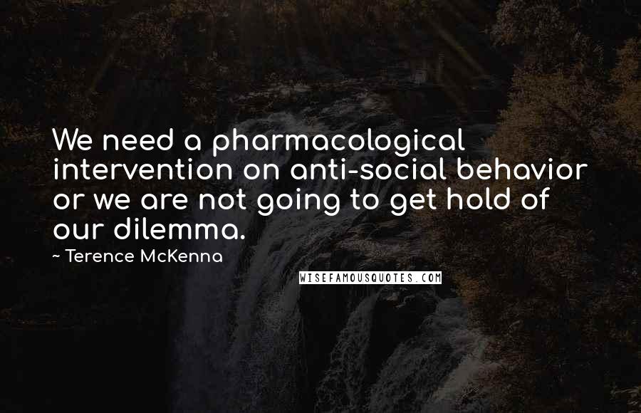 Terence McKenna quotes: We need a pharmacological intervention on anti-social behavior or we are not going to get hold of our dilemma.