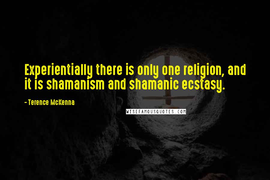 Terence McKenna quotes: Experientially there is only one religion, and it is shamanism and shamanic ecstasy.
