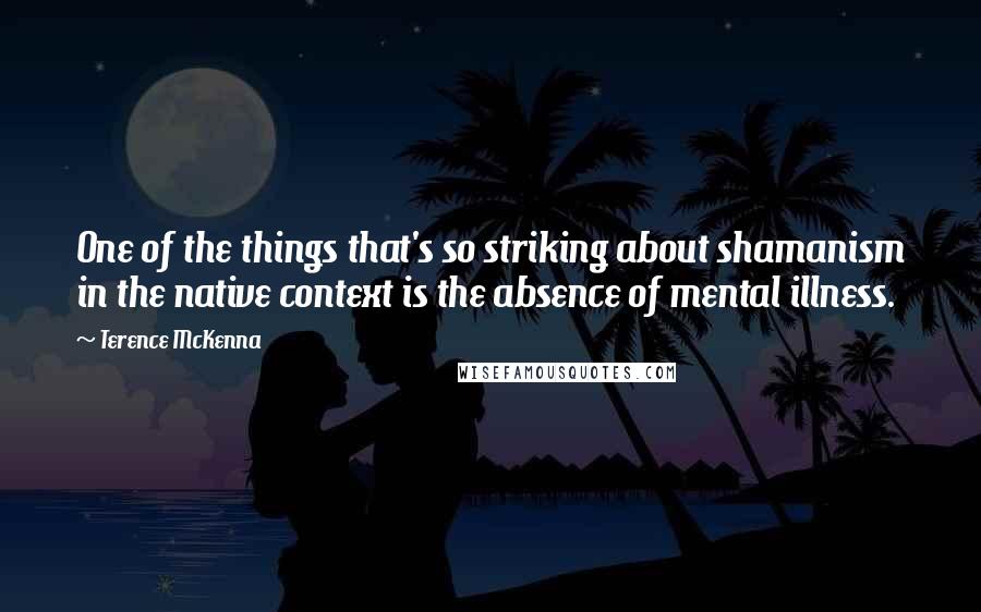 Terence McKenna quotes: One of the things that's so striking about shamanism in the native context is the absence of mental illness.