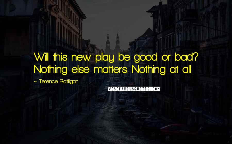 Terence Rattigan quotes: Will this new play be good or bad? Nothing else matters. Nothing at all.