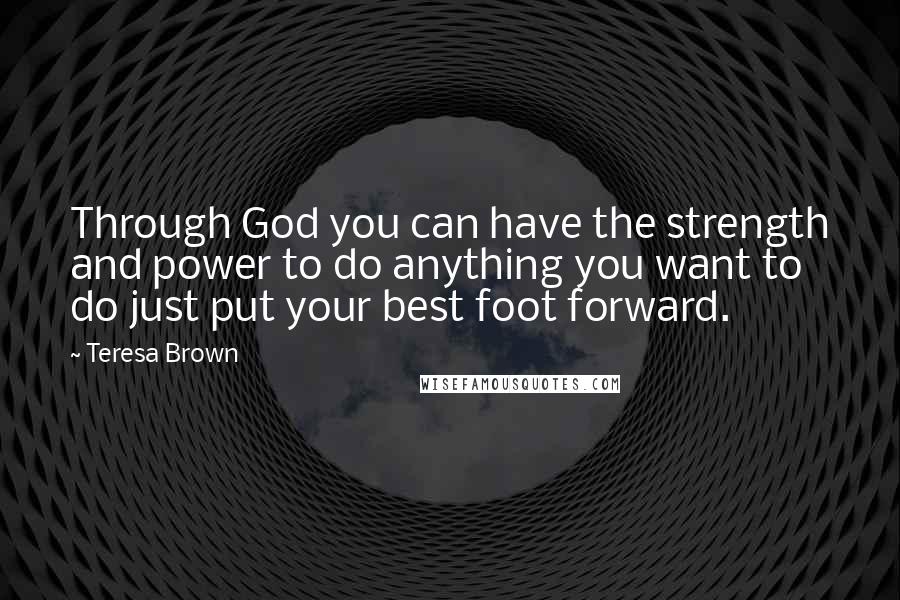 Teresa Brown quotes: Through God you can have the strength and power to do anything you want to do just put your best foot forward.