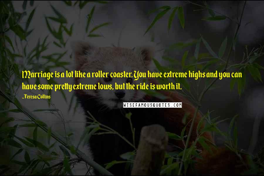 Teresa Collins quotes: Marriage is a lot like a roller coaster. You have extreme highs and you can have some pretty extreme lows, but the ride is worth it. Teresa Collins quotes: Marriage is a lot like a roller coaster. You have extreme highs and you can have some pretty extreme lows, but the ride is worth it.