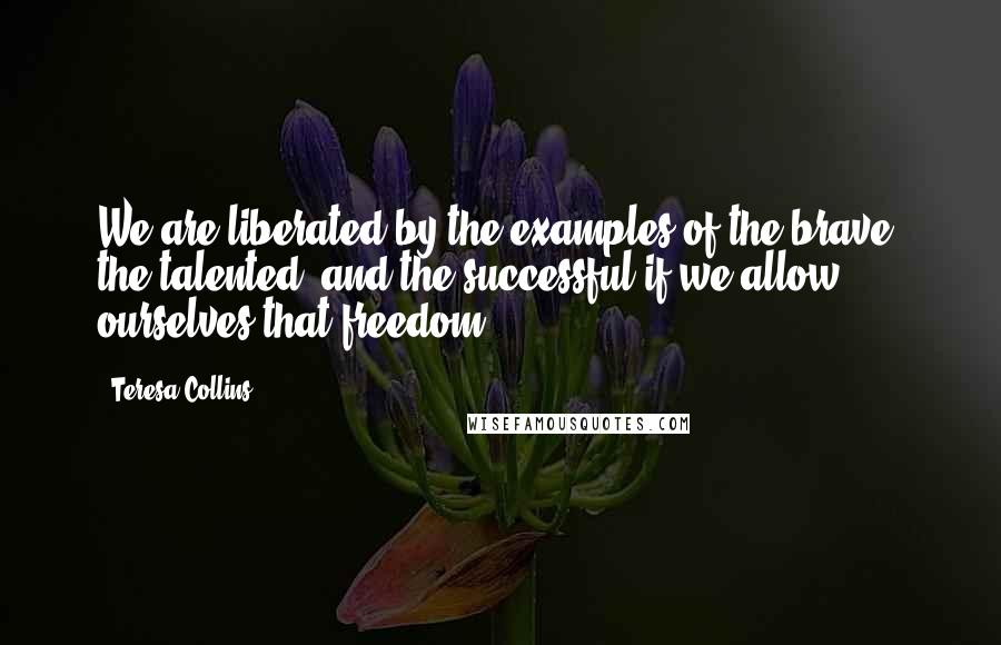 Teresa Collins quotes: We are liberated by the examples of the brave, the talented, and the successful if we allow ourselves that freedom. Teresa Collins quotes: We are liberated by the examples of the brave, the talented, and the successful if we allow ourselves that freedom.