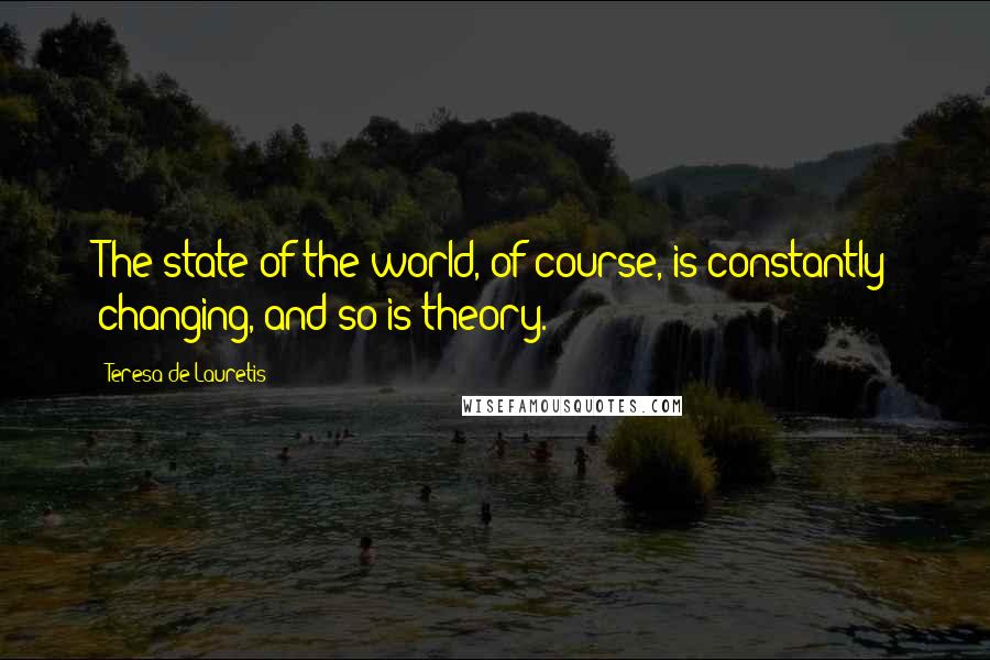 Teresa De Lauretis quotes: The state of the world, of course, is constantly changing, and so is theory.