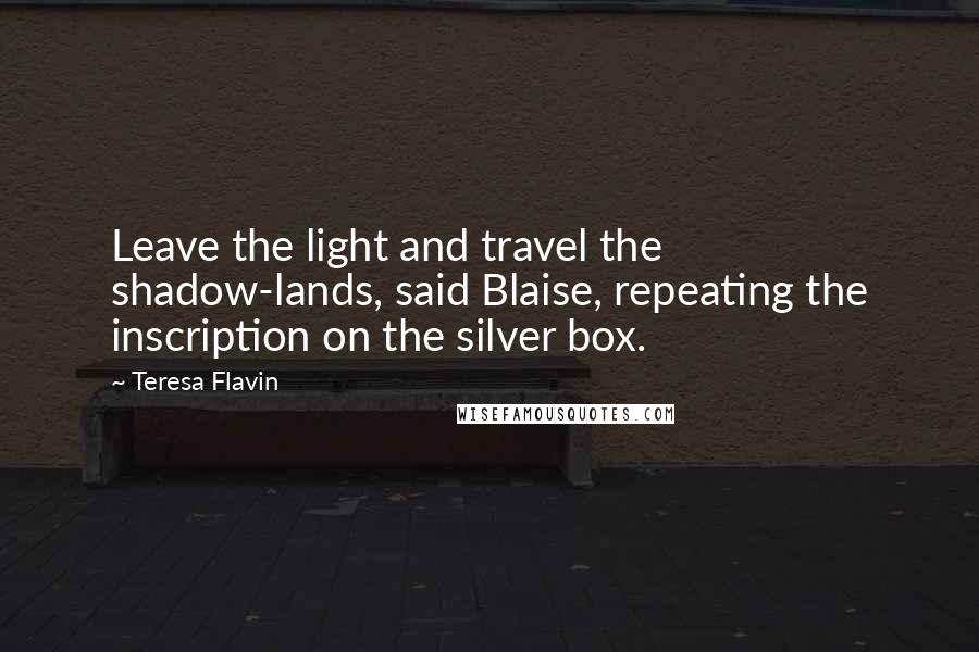 Teresa Flavin quotes: Leave the light and travel the shadow-lands, said Blaise, repeating the inscription on the silver box.