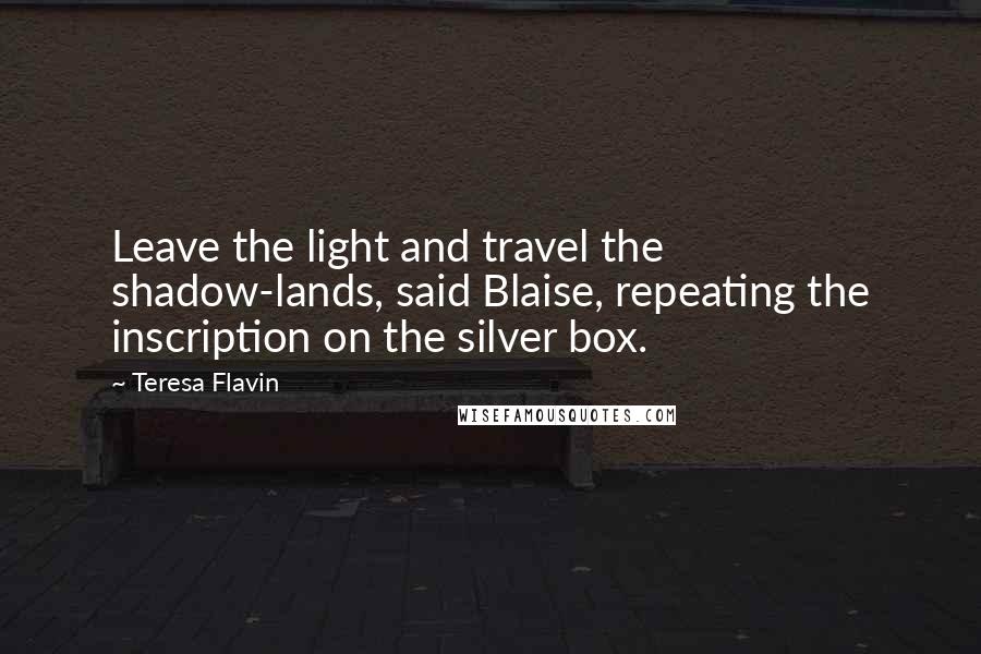 Teresa Flavin quotes: Leave the light and travel the shadow-lands, said Blaise, repeating the inscription on the silver box. Teresa Flavin quotes: Leave the light and travel the shadow-lands, said Blaise, repeating the inscription on the silver box.