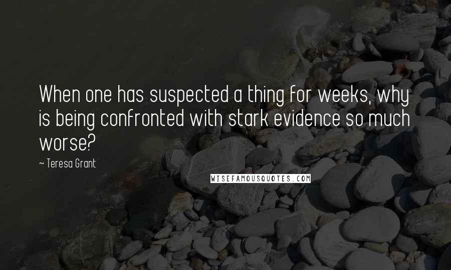 Teresa Grant quotes: When one has suspected a thing for weeks, why is being confronted with stark evidence so much worse? Teresa Grant quotes: When one has suspected a thing for weeks, why is being confronted with stark evidence so much worse?