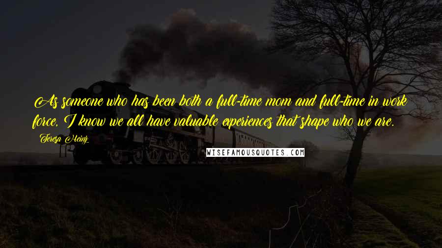 Teresa Heinz quotes: As someone who has been both a full-time mom and full-time in work force, I know we all have valuable experiences that shape who we are.