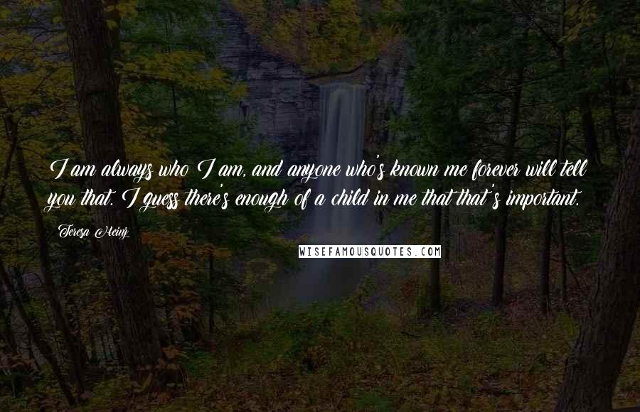 Teresa Heinz quotes: I am always who I am, and anyone who's known me forever will tell you that. I guess there's enough of a child in me that that's important.