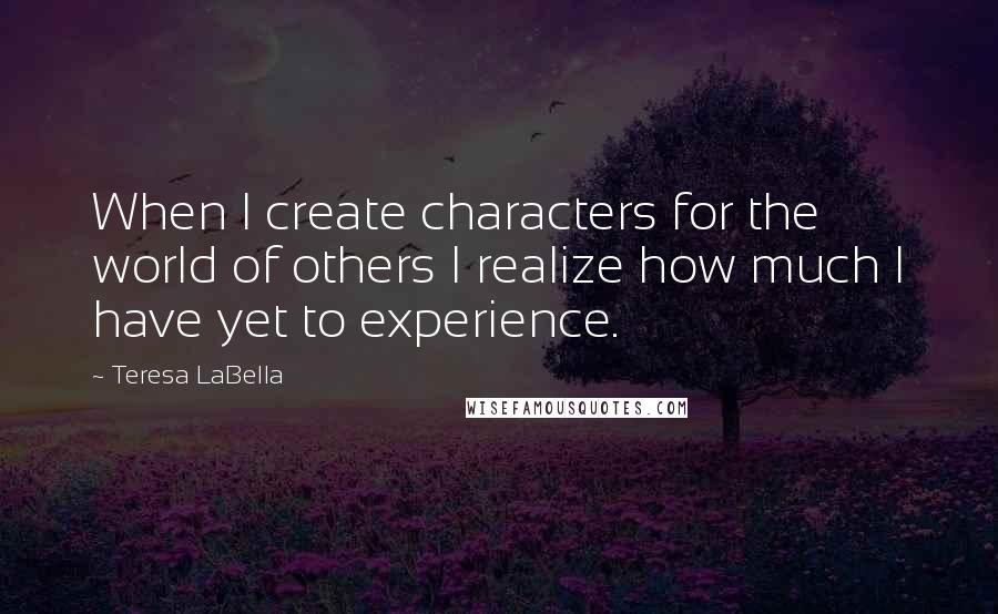Teresa LaBella quotes: When I create characters for the world of others I realize how much I have yet to experience.