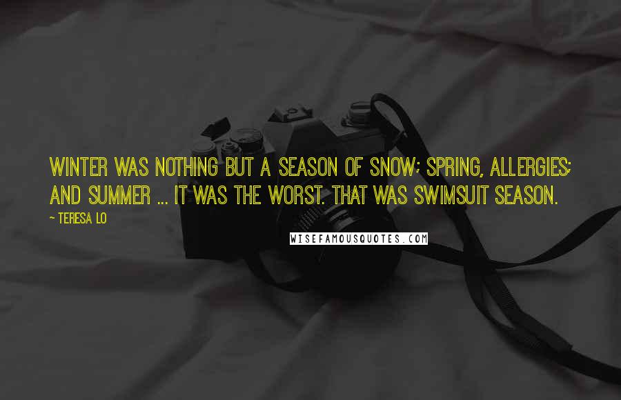 Teresa Lo quotes: Winter was nothing but a season of snow; spring, allergies; and summer ... It was the worst. That was swimsuit season. Teresa Lo quotes: Winter was nothing but a season of snow; spring, allergies; and summer ... It was the worst. That was swimsuit season.