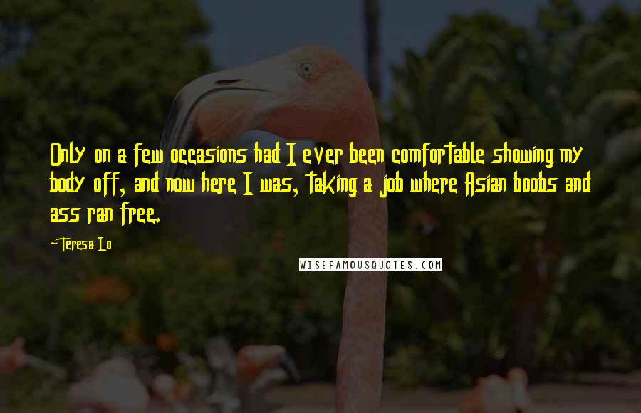 Teresa Lo quotes: Only on a few occasions had I ever been comfortable showing my body off, and now here I was, taking a job where Asian boobs and ass ran free. Teresa Lo quotes: Only on a few occasions had I ever been comfortable showing my body off, and now here I was, taking a job where Asian boobs and ass ran free.