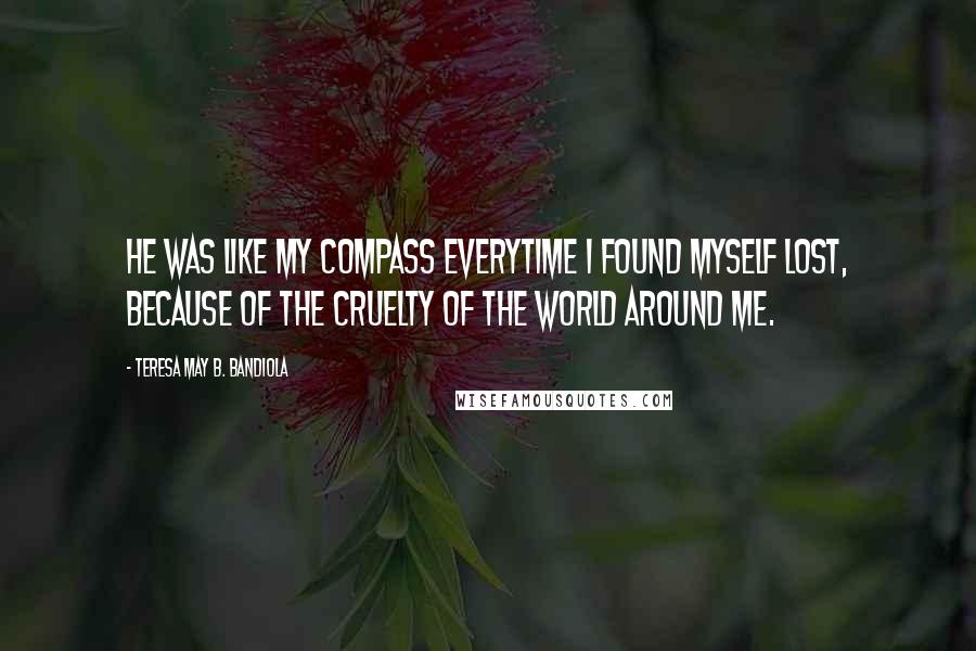 Teresa May B. Bandiola quotes: He was like my compass everytime I found myself lost, because of the cruelty of the world around me. Teresa May B. Bandiola quotes: He was like my compass everytime I found myself lost, because of the cruelty of the world around me.