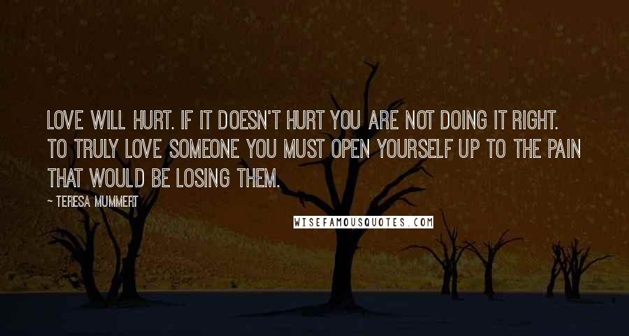 Teresa Mummert quotes: Love will hurt. If it doesn't hurt you are not doing it right. To truly love someone you must open yourself up to the pain that would be losing them.