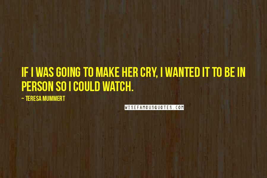 Teresa Mummert quotes: If I was going to make her cry, I wanted it to be in person so I could watch.