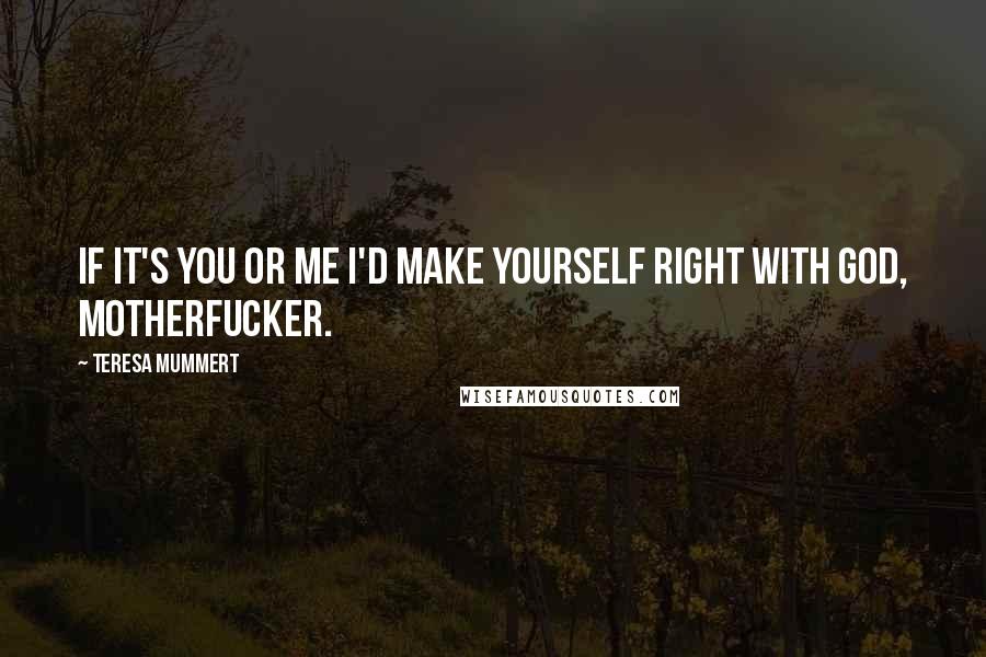 Teresa Mummert quotes: If it's you or me I'd make yourself right with God, motherfucker. Teresa Mummert quotes: If it's you or me I'd make yourself right with God, motherfucker.