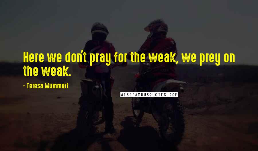 Teresa Mummert quotes: Here we don't pray for the weak, we prey on the weak. Teresa Mummert quotes: Here we don't pray for the weak, we prey on the weak.