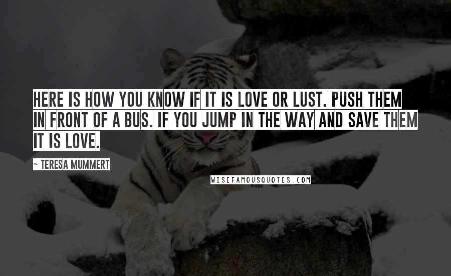 Teresa Mummert quotes: Here is how you know if it is love or lust. Push them in front of a bus. If you jump in the way and save them it is love. Teresa Mummert quotes: Here is how you know if it is love or lust. Push them in front of a bus. If you jump in the way and save them it is love.