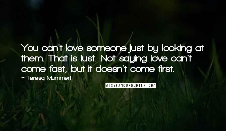 Teresa Mummert quotes: You can't love someone just by looking at them. That is lust. Not saying love can't come fast, but it doesn't come first. Teresa Mummert quotes: You can't love someone just by looking at them. That is lust. Not saying love can't come fast, but it doesn't come first.