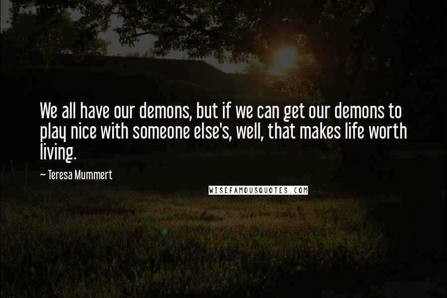 Teresa Mummert quotes: We all have our demons, but if we can get our demons to play nice with someone else's, well, that makes life worth living. Teresa Mummert quotes: We all have our demons, but if we can get our demons to play nice with someone else's, well, that makes life worth living.