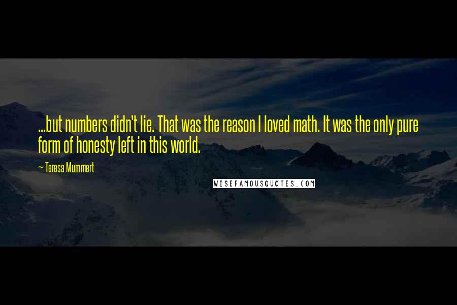 Teresa Mummert quotes: ...but numbers didn't lie. That was the reason I loved math. It was the only pure form of honesty left in this world. Teresa Mummert quotes: ...but numbers didn't lie. That was the reason I loved math. It was the only pure form of honesty left in this world.