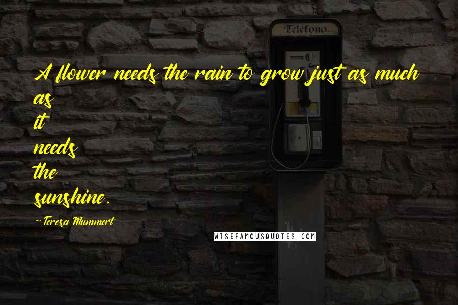 Teresa Mummert quotes: A flower needs the rain to grow just as much as it needs the sunshine. Teresa Mummert quotes: A flower needs the rain to grow just as much as it needs the sunshine.