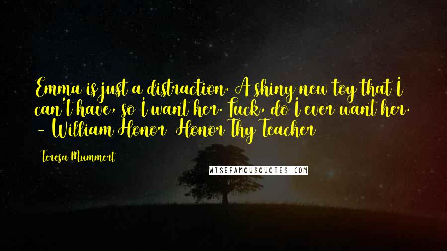 Teresa Mummert quotes: Emma is just a distraction. A shiny new toy that I can't have, so I want her. Fuck, do I ever want her. - William Honor (Honor Thy Teacher) Teresa Mummert quotes: Emma is just a distraction. A shiny new toy that I can't have, so I want her. Fuck, do I ever want her. - William Honor (Honor Thy Teacher)