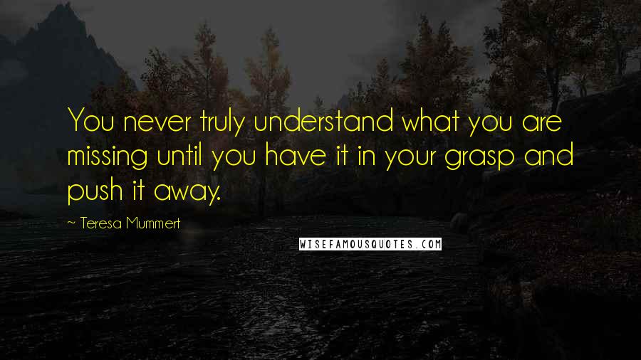 Teresa Mummert quotes: You never truly understand what you are missing until you have it in your grasp and push it away.