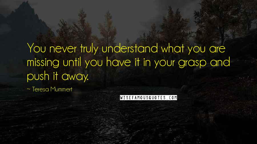Teresa Mummert quotes: You never truly understand what you are missing until you have it in your grasp and push it away. Teresa Mummert quotes: You never truly understand what you are missing until you have it in your grasp and push it away.