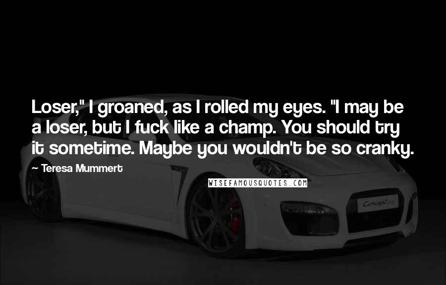 Teresa Mummert quotes: Loser," I groaned, as I rolled my eyes. "I may be a loser, but I fuck like a champ. You should try it sometime. Maybe you wouldn't be so cranky. Teresa Mummert quotes: Loser," I groaned, as I rolled my eyes. "I may be a loser, but I fuck like a champ. You should try it sometime. Maybe you wouldn't be so cranky.