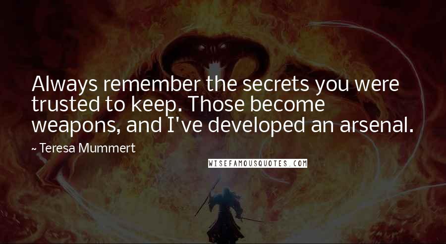Teresa Mummert quotes: Always remember the secrets you were trusted to keep. Those become weapons, and I've developed an arsenal. Teresa Mummert quotes: Always remember the secrets you were trusted to keep. Those become weapons, and I've developed an arsenal.