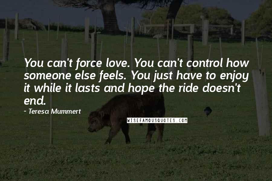 Teresa Mummert quotes: You can't force love. You can't control how someone else feels. You just have to enjoy it while it lasts and hope the ride doesn't end.