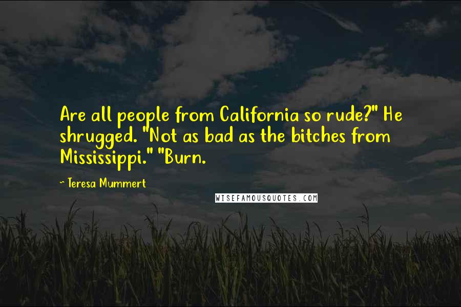 Teresa Mummert quotes: Are all people from California so rude?" He shrugged. "Not as bad as the bitches from Mississippi." "Burn. Teresa Mummert quotes: Are all people from California so rude?" He shrugged. "Not as bad as the bitches from Mississippi." "Burn.