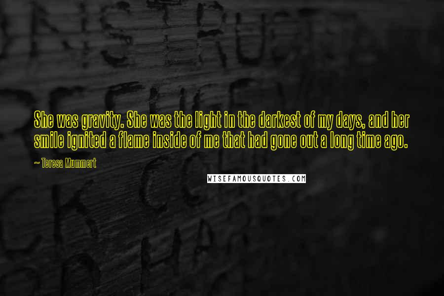 Teresa Mummert quotes: She was gravity. She was the light in the darkest of my days, and her smile ignited a flame inside of me that had gone out a long time ago.