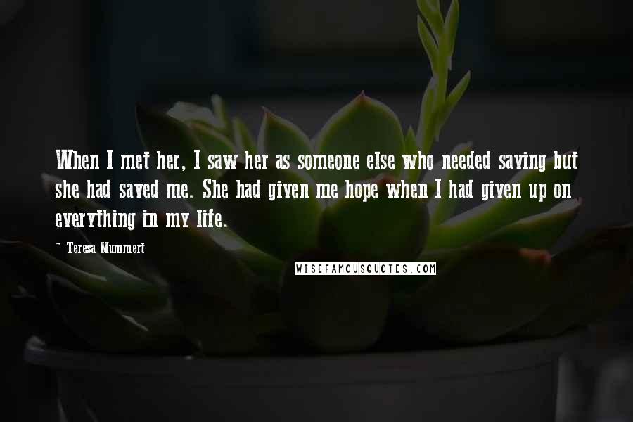Teresa Mummert quotes: When I met her, I saw her as someone else who needed saving but she had saved me. She had given me hope when I had given up on everything Teresa Mummert quotes: When I met her, I saw her as someone else who needed saving but she had saved me. She had given me hope when I had given up on everything