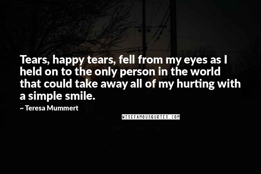 Teresa Mummert quotes: Tears, happy tears, fell from my eyes as I held on to the only person in the world that could take away all of my hurting with a simple smile.