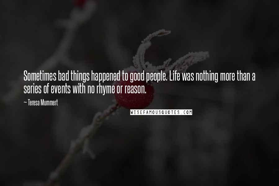 Teresa Mummert quotes: Sometimes bad things happened to good people. Life was nothing more than a series of events with no rhyme or reason. Teresa Mummert quotes: Sometimes bad things happened to good people. Life was nothing more than a series of events with no rhyme or reason.