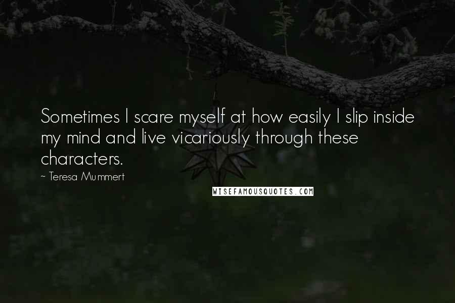 Teresa Mummert quotes: Sometimes I scare myself at how easily I slip inside my mind and live vicariously through these characters. Teresa Mummert quotes: Sometimes I scare myself at how easily I slip inside my mind and live vicariously through these characters.