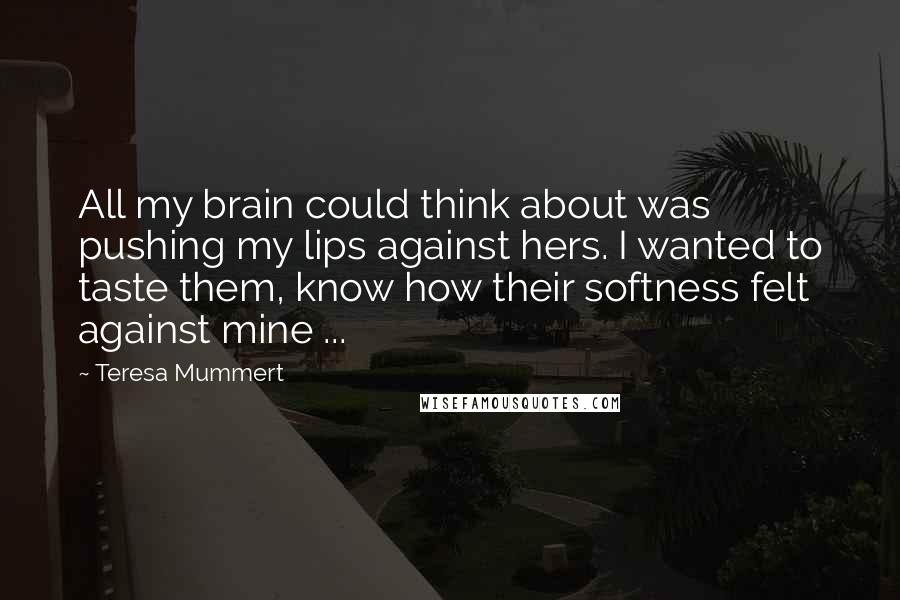 Teresa Mummert quotes: All my brain could think about was pushing my lips against hers. I wanted to taste them, know how their softness felt against mine ...