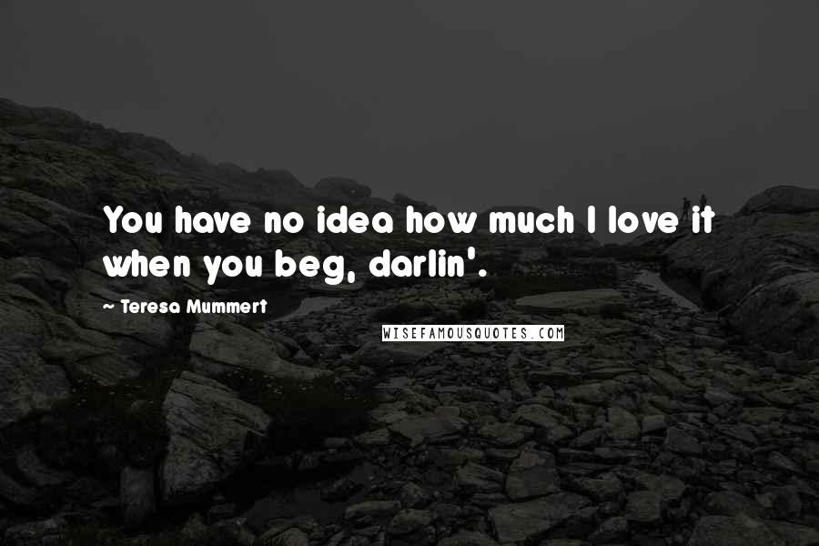 Teresa Mummert quotes: You have no idea how much I love it when you beg, darlin'. Teresa Mummert quotes: You have no idea how much I love it when you beg, darlin'.