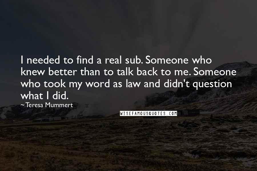 Teresa Mummert quotes: I needed to find a real sub. Someone who knew better than to talk back to me. Someone who took my word as law and didn't question what I did.