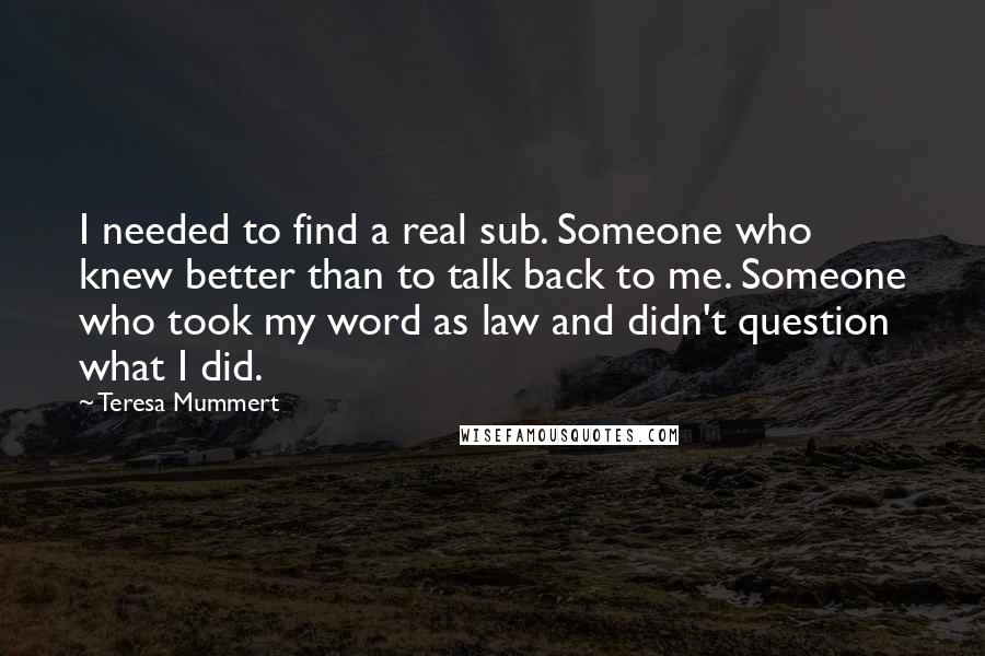 Teresa Mummert quotes: I needed to find a real sub. Someone who knew better than to talk back to me. Someone who took my word as law and didn't question what I did. Teresa Mummert quotes: I needed to find a real sub. Someone who knew better than to talk back to me. Someone who took my word as law and didn't question what I did.