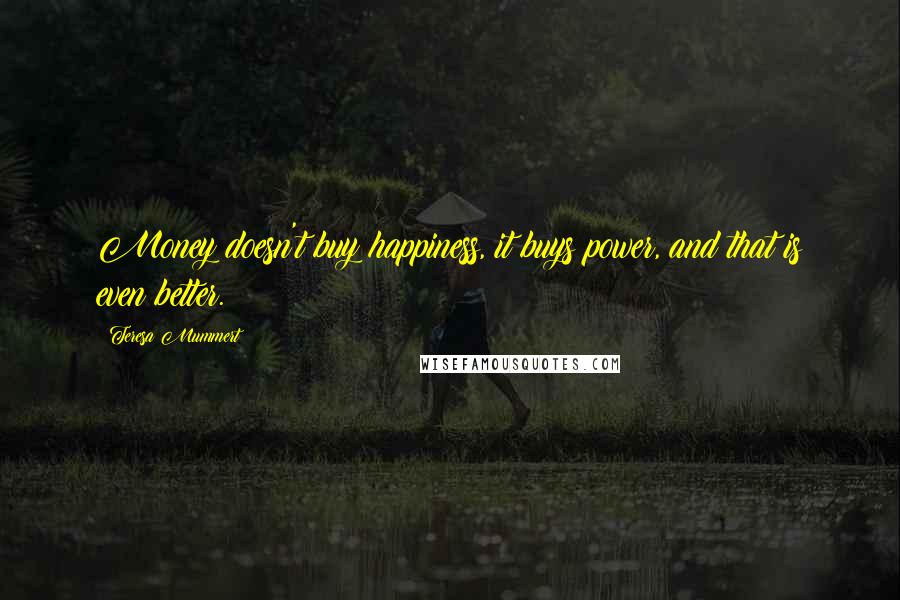 Teresa Mummert quotes: Money doesn't buy happiness, it buys power, and that is even better. Teresa Mummert quotes: Money doesn't buy happiness, it buys power, and that is even better.