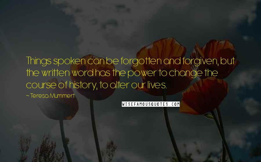 Teresa Mummert quotes: Things spoken can be forgotten and forgiven, but the written word has the power to change the course of history, to alter our lives.