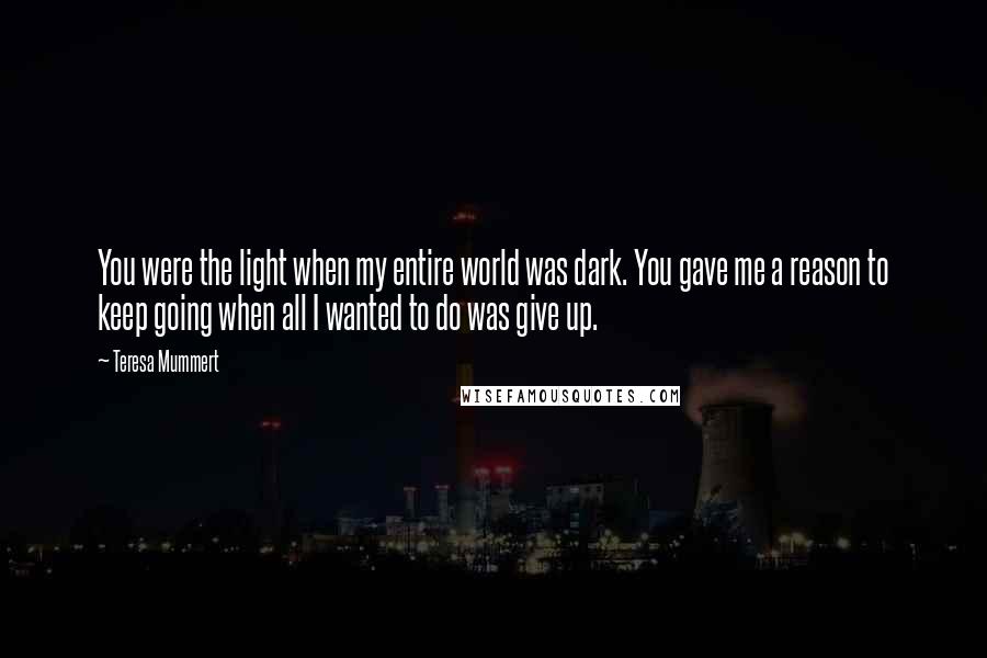 Teresa Mummert quotes: You were the light when my entire world was dark. You gave me a reason to keep going when all I wanted to do was give up. Teresa Mummert quotes: You were the light when my entire world was dark. You gave me a reason to keep going when all I wanted to do was give up.