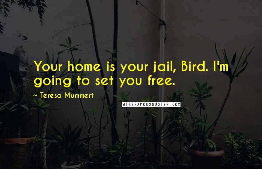 Teresa Mummert quotes: Your home is your jail, Bird. I'm going to set you free. Teresa Mummert quotes: Your home is your jail, Bird. I'm going to set you free.